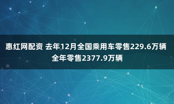 惠红网配资 去年12月全国乘用车零售229.6万辆 全年零售2377.9万辆